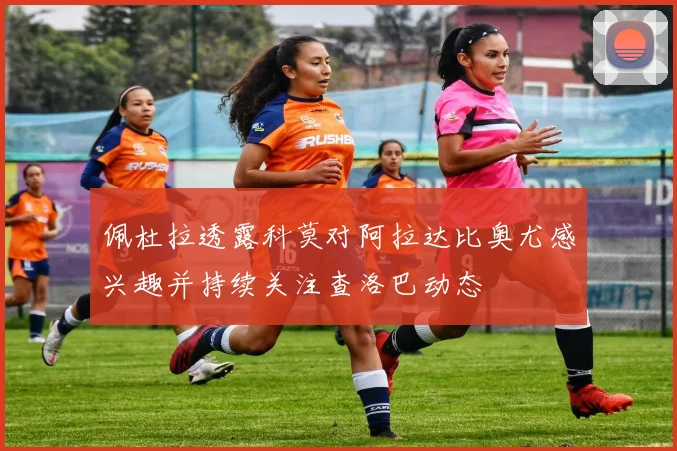 佩杜拉透露科莫对阿拉达比奥尤感兴趣并持续关注查洛巴动态